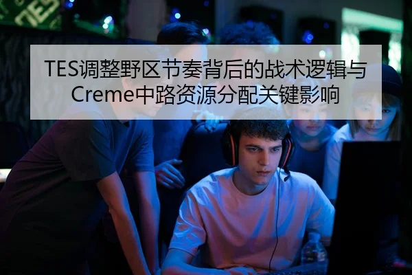 TES调整野区节奏背后的战术逻辑与Creme中路资源分配关键影响