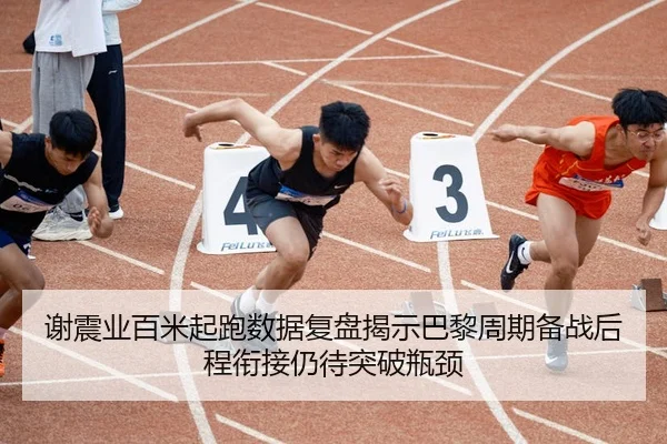 谢震业百米起跑数据复盘揭示巴黎周期备战后程衔接仍待突破瓶颈
