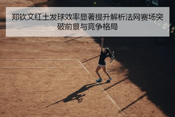 郑钦文红土发球效率显著提升解析法网赛场突破前景与竞争格局